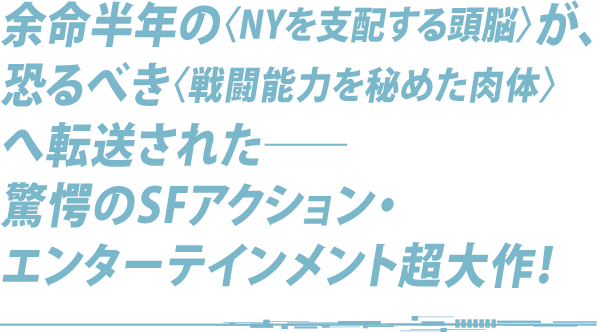 余命半年の〈NYを支配する頭脳〉が、恐るべき〈戦闘能力を秘めた肉体〉へ転送された──驚愕のSFアクション・エンターテインメント超大作！