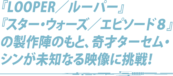 『LOOPER／ルーパー』『スター・ウォーズ／エピソード８』の製作陣のもと、奇才ターセム・シンが未知なる映像に挑戦！